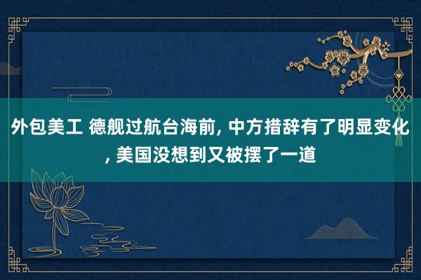 外包美工 德舰过航台海前, 中方措辞有了明显变化, 美国没想到又被摆了一道