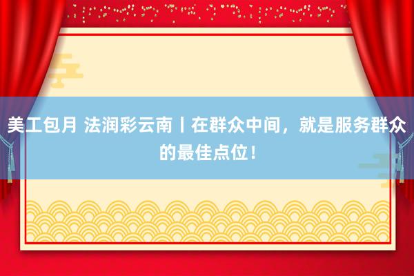 美工包月 法润彩云南丨在群众中间，就是服务群众的最佳点位！