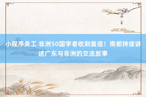 小程序美工 非洲50国学者收到复信！南都持续讲述广东与非洲的交流故事