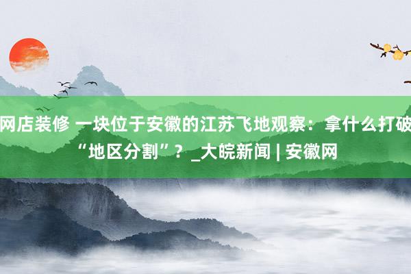 网店装修 一块位于安徽的江苏飞地观察：拿什么打破“地区分割”？_大皖新闻 | 安徽网