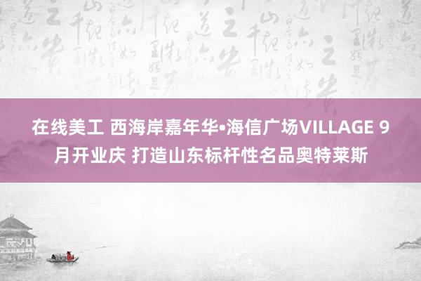 在线美工 西海岸嘉年华•海信广场VILLAGE 9月开业庆 打造山东标杆性名品奥特莱斯