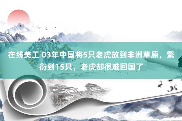 在线美工 03年中国将5只老虎放到非洲草原，繁衍到15只，老虎却很难回国了