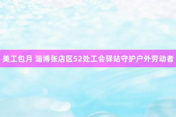 美工包月 淄博张店区52处工会驿站守护户外劳动者